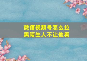 微信视频号怎么拉黑陌生人不让他看