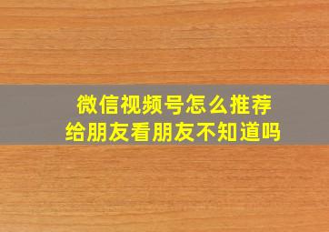 微信视频号怎么推荐给朋友看朋友不知道吗