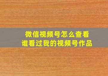 微信视频号怎么查看谁看过我的视频号作品