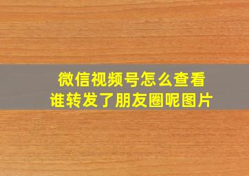 微信视频号怎么查看谁转发了朋友圈呢图片