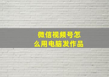 微信视频号怎么用电脑发作品