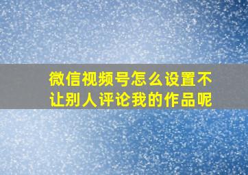 微信视频号怎么设置不让别人评论我的作品呢