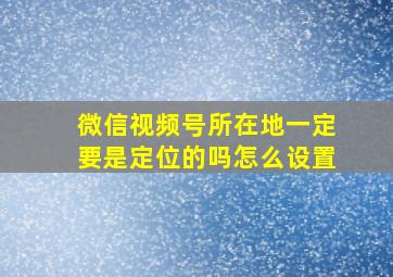 微信视频号所在地一定要是定位的吗怎么设置