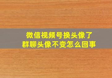 微信视频号换头像了群聊头像不变怎么回事