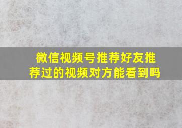 微信视频号推荐好友推荐过的视频对方能看到吗