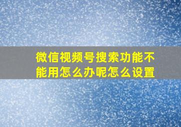 微信视频号搜索功能不能用怎么办呢怎么设置