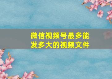 微信视频号最多能发多大的视频文件