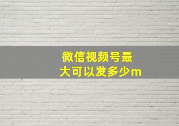 微信视频号最大可以发多少m