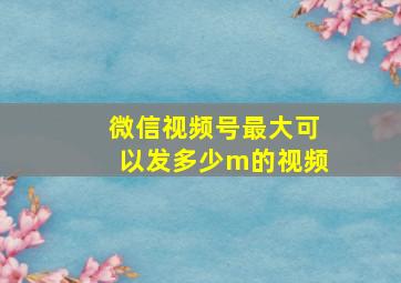 微信视频号最大可以发多少m的视频