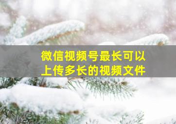 微信视频号最长可以上传多长的视频文件