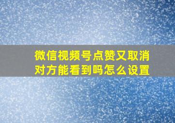 微信视频号点赞又取消对方能看到吗怎么设置