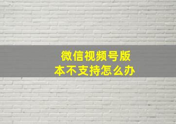 微信视频号版本不支持怎么办