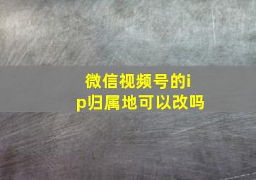 微信视频号的ip归属地可以改吗