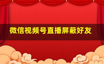 微信视频号直播屏蔽好友