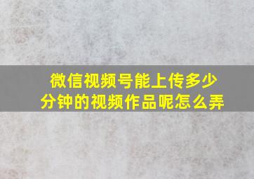 微信视频号能上传多少分钟的视频作品呢怎么弄