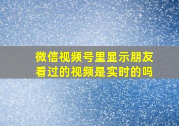 微信视频号里显示朋友看过的视频是实时的吗