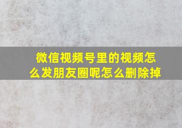 微信视频号里的视频怎么发朋友圈呢怎么删除掉