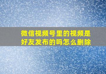 微信视频号里的视频是好友发布的吗怎么删除