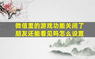 微信里的游戏功能关闭了朋友还能看见吗怎么设置