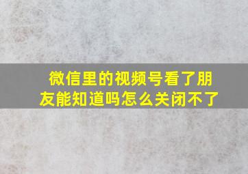 微信里的视频号看了朋友能知道吗怎么关闭不了