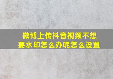 微博上传抖音视频不想要水印怎么办呢怎么设置