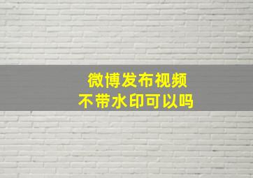 微博发布视频不带水印可以吗