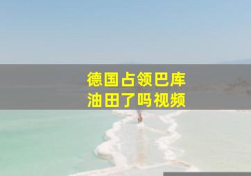 德国占领巴库油田了吗视频