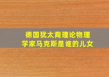 德国犹太裔理论物理学家马克斯是谁的儿女