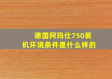 德国阿玛仕750装机环境条件是什么样的