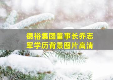 德裕集团董事长乔志军学历背景图片高清