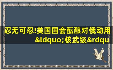 忍无可忍!美国国会酝酿对俄动用“核武级”制裁