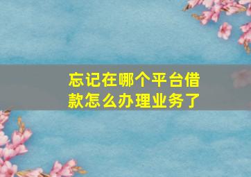 忘记在哪个平台借款怎么办理业务了