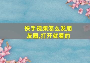 快手视频怎么发朋友圈,打开就看的