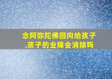 念阿弥陀佛回向给孩子,孩子的业障会消除吗