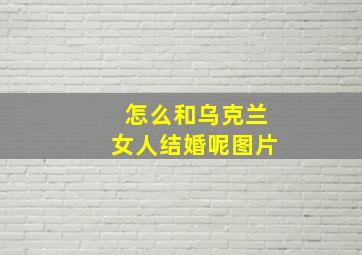 怎么和乌克兰女人结婚呢图片