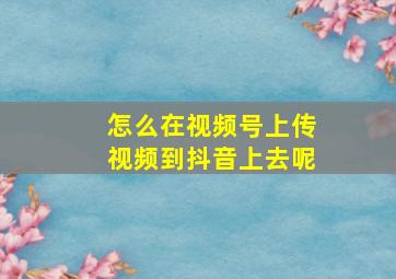 怎么在视频号上传视频到抖音上去呢