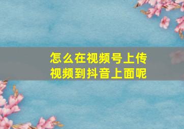 怎么在视频号上传视频到抖音上面呢