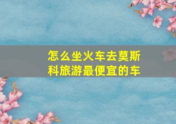 怎么坐火车去莫斯科旅游最便宜的车