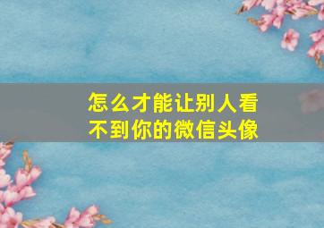 怎么才能让别人看不到你的微信头像