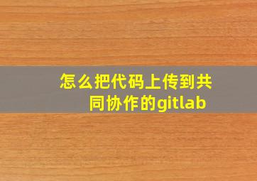 怎么把代码上传到共同协作的gitlab