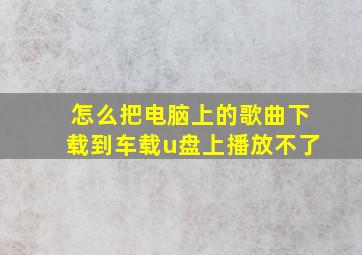 怎么把电脑上的歌曲下载到车载u盘上播放不了