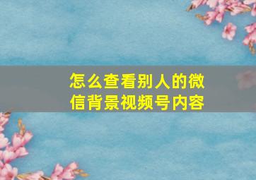 怎么查看别人的微信背景视频号内容