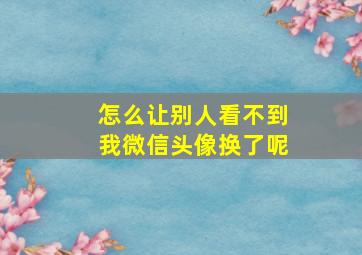 怎么让别人看不到我微信头像换了呢