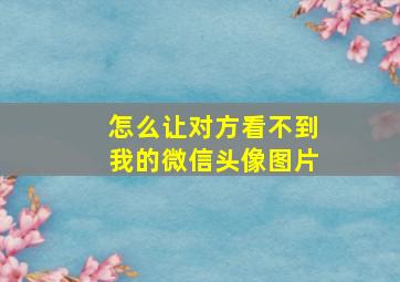 怎么让对方看不到我的微信头像图片