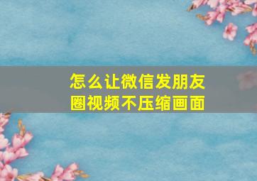 怎么让微信发朋友圈视频不压缩画面