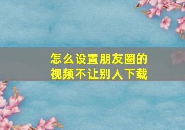 怎么设置朋友圈的视频不让别人下载