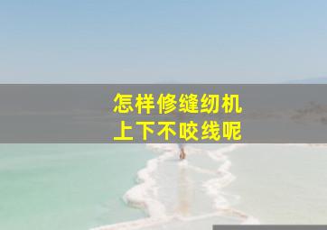 怎样修缝纫机上下不咬线呢