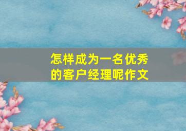 怎样成为一名优秀的客户经理呢作文