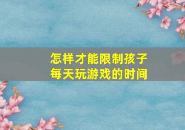 怎样才能限制孩子每天玩游戏的时间