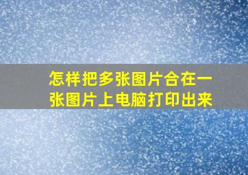 怎样把多张图片合在一张图片上电脑打印出来